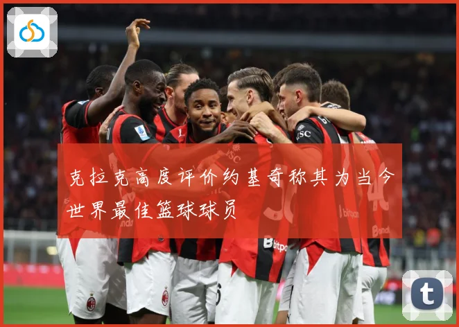 克拉克高度评价约基奇称其为当今世界最佳篮球球员