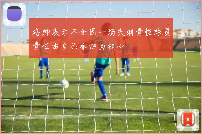 塔帅表示不会因一场失利责怪球员责任由自己承担为核心