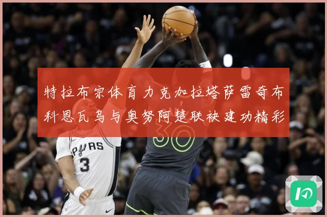 特拉布宗体育力克加拉塔萨雷奇布科恩瓦乌与奥努阿楚联袂建功精彩