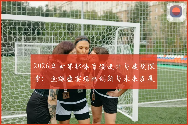 2026年世界杯体育场设计与建设探索：全球盛宴场地创新与未来发展趋势