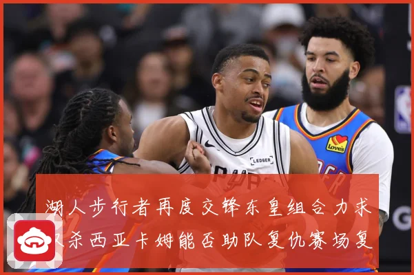 湖人步行者再度交锋东皇组合力求双杀西亚卡姆能否助队复仇赛场复盘