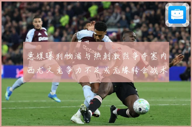意媒曝利物浦与热刺激烈争夺塞内西尤文竞争力不足或无缘转会战术观察