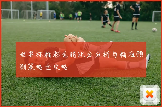 世界杯精彩竞猜比分分析与精准预测策略全攻略