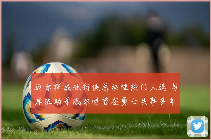 迈尔斯成独行侠总经理热门人选 与库班助手威尔特曾在勇士共事多年