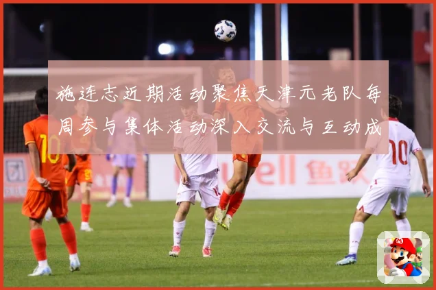 施连志近期活动聚焦天津元老队每周参与集体活动深入交流与互动成长观察