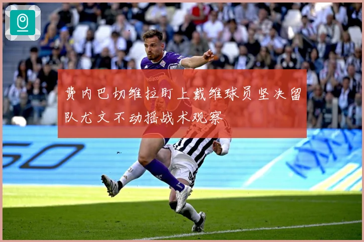 费内巴切维拉盯上戴维球员坚决留队尤文不动摇战术观察