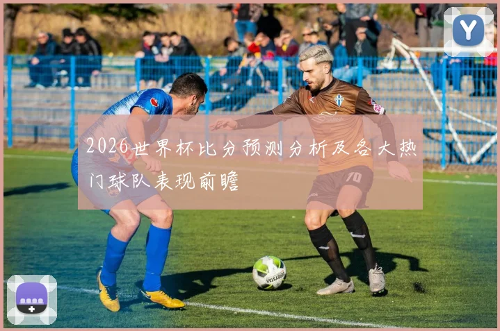2026世界杯比分预测分析及各大热门球队表现前瞻