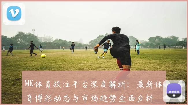 MK体育投注平台深度解析：最新体育博彩动态与市场趋势全面分析
