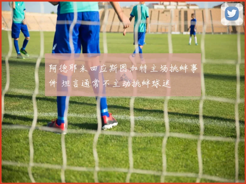 阿德耶米回应斯图加特主场挑衅事件 坦言通常不主动挑衅球迷