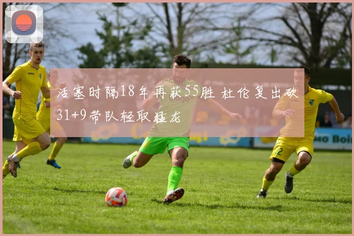 活塞时隔18年再获55胜 杜伦复出砍31+9带队轻取猛龙