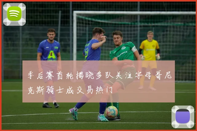季后赛首轮揭晓多队关注字母哥尼克斯骑士成交易热门