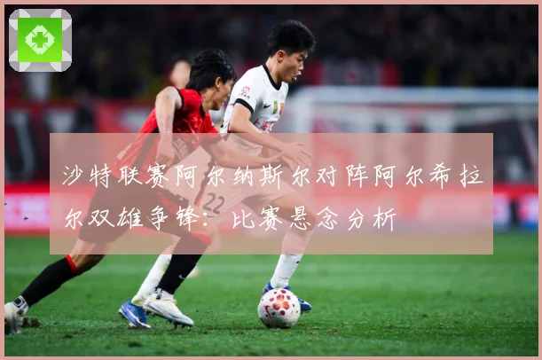 沙特联赛阿尔纳斯尔对阵阿尔希拉尔双雄争锋：比赛悬念分析