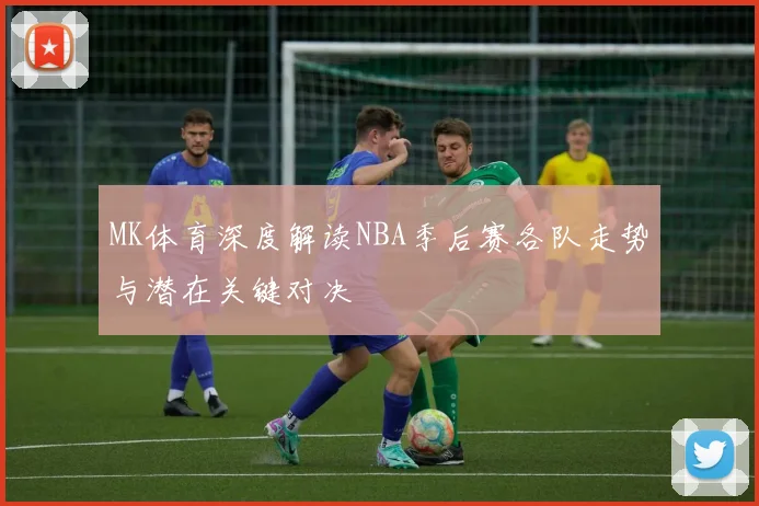 MK体育深度解读NBA季后赛各队走势与潜在关键对决