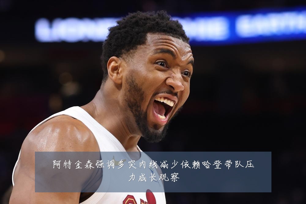 阿特金森强调多突内线减少依赖哈登带队压力成长观察